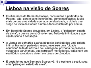 Lisboa na visão de Soares
   Os itinerários de Bernardo Soares, construídos a partir dos de
    Pessoa, são, para o semi-heterônimo, como meditações. Muito
    mais do que uma cidade sonhada ou idealizada, a cidade que
    surge no texto de Soares é uma cidade construída por dentro.

   Em Bernardo Soares prevalece, em Lisboa, a "paisagem estado
    de alma", a que se constrói no terreno fluido da intimidade e que
    vai do sonho à sensação.

   A Lisboa de Bernardo Soares pode ser considerada uma cidade
    íntima. Na maior parte das vezes, revela-se uma "cidade
    oprimida", feita de névoa e céu carregado, povoada de pessoas
    vulgares e barulhentas, que carregam mercadorias, trabalham em
    escritórios sombrios e vivem em casas de cômodos.

   É desta forma que Bernardo Soares vê, lê e escreve a sua Lisboa:
    uma "paisagem estado de alma".
 
