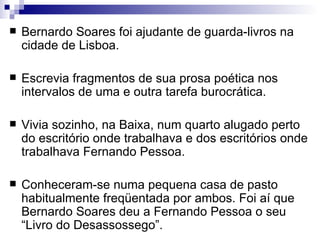    Bernardo Soares foi ajudante de guarda-livros na
    cidade de Lisboa.

   Escrevia fragmentos de sua prosa poética nos
    intervalos de uma e outra tarefa burocrática.

   Vivia sozinho, na Baixa, num quarto alugado perto
    do escritório onde trabalhava e dos escritórios onde
    trabalhava Fernando Pessoa.

   Conheceram-se numa pequena casa de pasto
    habitualmente freqüentada por ambos. Foi aí que
    Bernardo Soares deu a Fernando Pessoa o seu
    “Livro do Desassossego”.
 
