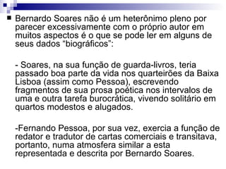    Bernardo Soares não é um heterônimo pleno por
    parecer excessivamente com o próprio autor em
    muitos aspectos é o que se pode ler em alguns de
    seus dados “biográficos”:

    - Soares, na sua função de guarda-livros, teria
    passado boa parte da vida nos quarteirões da Baixa
    Lisboa (assim como Pessoa), escrevendo
    fragmentos de sua prosa poética nos intervalos de
    uma e outra tarefa burocrática, vivendo solitário em
    quartos modestos e alugados.

    -Fernando Pessoa, por sua vez, exercia a função de
    redator e tradutor de cartas comerciais e transitava,
    portanto, numa atmosfera similar a esta
    representada e descrita por Bernardo Soares.
 