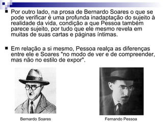    Por outro lado, na prosa de Bernardo Soares o que se
    pode verificar é uma profunda inadaptação do sujeito à
    realidade da vida, condição a que Pessoa também
    parece sujeito, por tudo que ele mesmo revela em
    muitas de suas cartas e páginas íntimas.

   Em relação a si mesmo, Pessoa realça as diferenças
    entre ele e Soares "no modo de ver e de compreender,
    mas não no estilo de expor".




       Bernardo Soares                 Fernando Pessoa
 