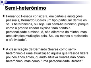 Semi-heterônimo
   Fernando Pessoa considera, em cartas e anotações
    pessoais, Bernardo Soares um tipo particular dentre os
    seus heterônimos, ou seja, um semi-heterônimo, porque
    como o próprio criador explica "não sendo a
    personalidade a minha, é, não diferente da minha, mas
    uma simples mutilação dela. Sou eu menos o raciocínio
    e afetividade”.

   A classificação de Bernardo Soares como semi-
    heterônimo é uma atualização àquela que Pessoa fizera
    poucos anos antes, quando situava Soares não como
    heterônimo, mas como "uma personalidade literária".
 