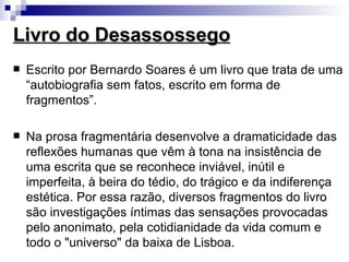 Livro do Desassossego
   Escrito por Bernardo Soares é um livro que trata de uma
    “autobiografia sem fatos, escrito em forma de
    fragmentos”.

   Na prosa fragmentária desenvolve a dramaticidade das
    reflexões humanas que vêm à tona na insistência de
    uma escrita que se reconhece inviável, inútil e
    imperfeita, à beira do tédio, do trágico e da indiferença
    estética. Por essa razão, diversos fragmentos do livro
    são investigações íntimas das sensações provocadas
    pelo anonimato, pela cotidianidade da vida comum e
    todo o "universo" da baixa de Lisboa.
 