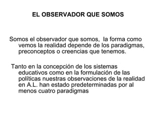 EL OBSERVADOR QUE SOMOS Somos el observador que somos,  la forma como vemos la realidad depende de los paradigmas, preconceptos o creencias que tenemos.  Tanto en la concepción de los sistemas educativos como en la formulación de las políticas nuestras observaciones de la realidad  en A.L. han estado predeterminadas por al menos cuatro paradigmas  