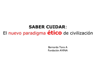 SABER CUIDAR:
El nuevo paradigma ético de civilización


                    Bernardo Toro A
                    Fundación AVINA
 