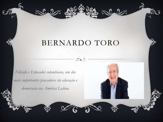 BERNARDO TORO
Filósofo e Educador colombiano, um dos
mais importantes pensadores da educação e
democracia na América Latina.
 