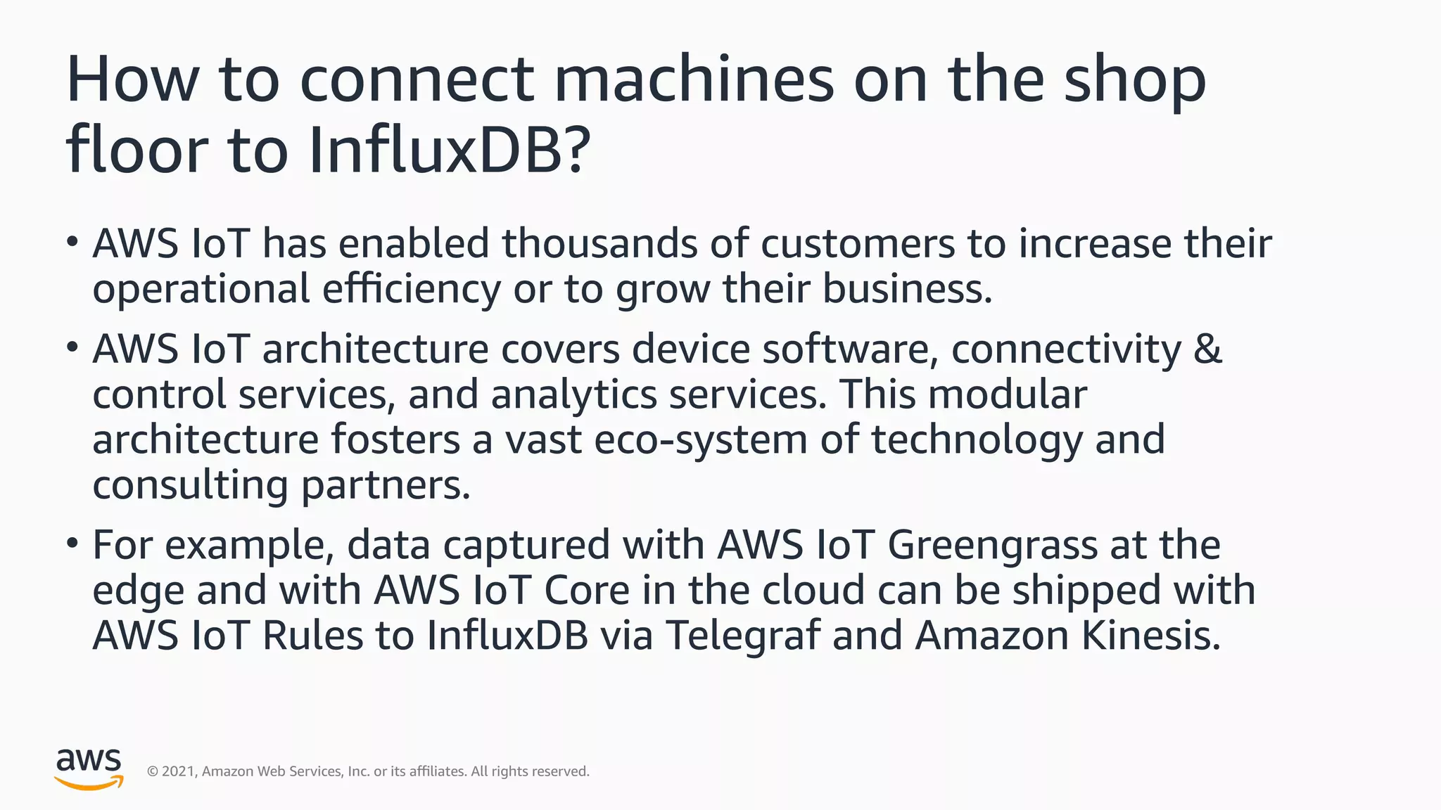 © 2021, Amazon Web Services, Inc. or its a9liates. All rights reserved.
How to connect machines on the shop
+oor to In+uxDB?
• AWS IoT has enabled thousands of customers to increase their
operational e9ciency or to grow their business.
• AWS IoT architecture covers device software, connectivity &
control services, and analytics services. This modular
architecture fosters a vast eco-system of technology and
consulting partners.
• For example, data captured with AWS IoT Greengrass at the
edge and with AWS IoT Core in the cloud can be shipped with
AWS IoT Rules to In+uxDB via Telegraf and Amazon Kinesis.
 