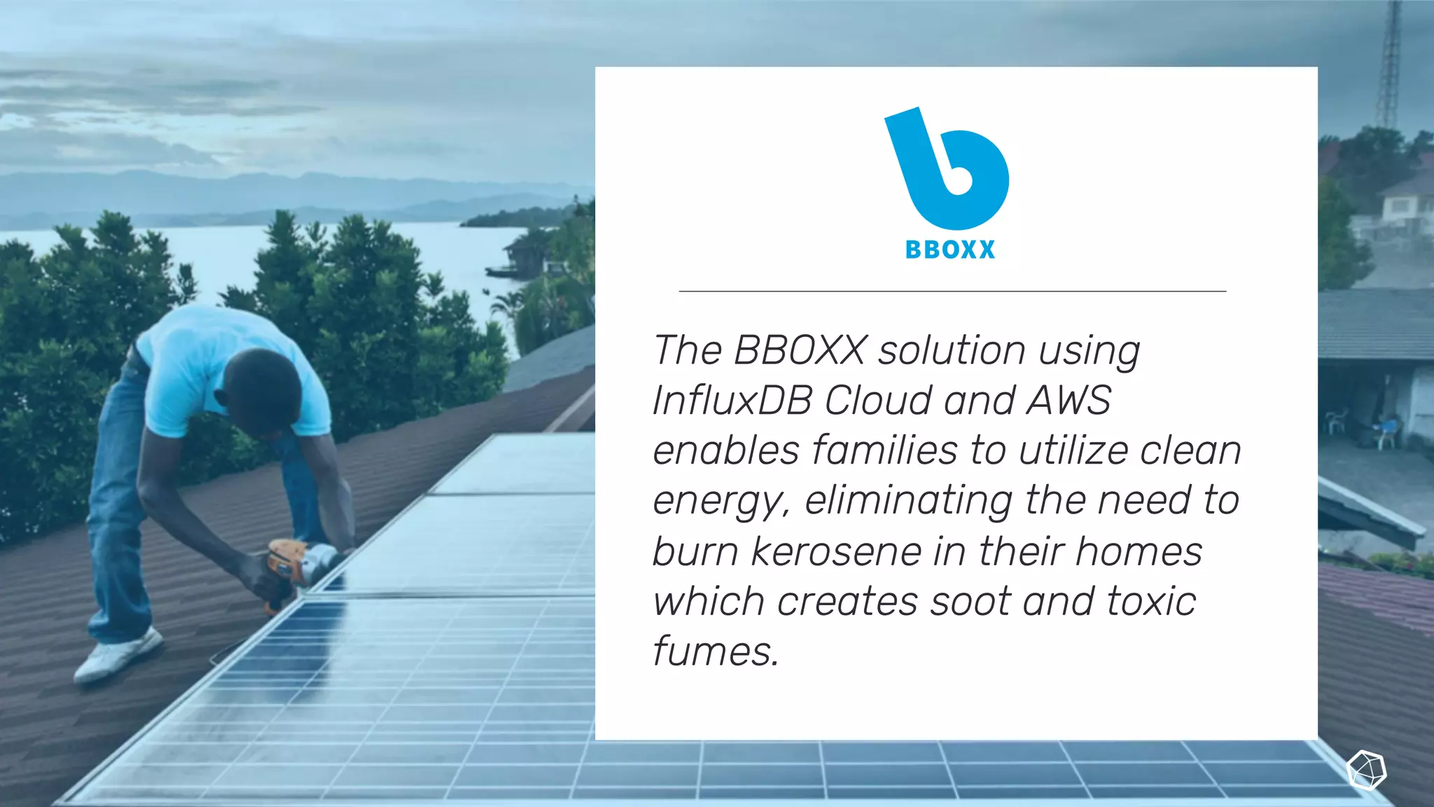 The BBOXX solution using
InfluxDB Cloud and AWS
enables families to utilize clean
energy, eliminating the need to
burn kerosene in their homes
which creates soot and toxic
fumes.
 