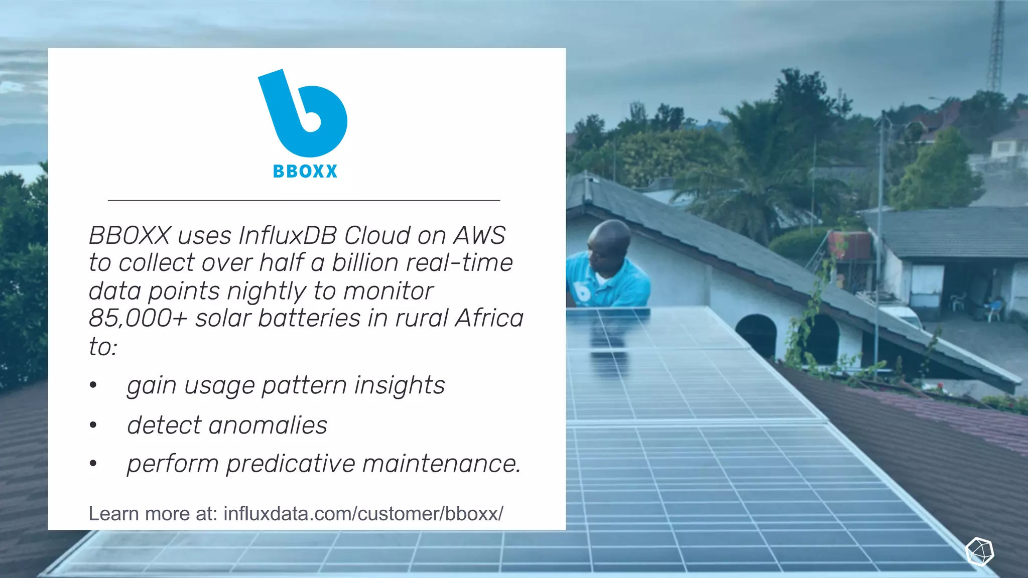 BBOXX uses InfluxDB Cloud on AWS
to collect over half a billion real-time
data points nightly to monitor
85,000+ solar batteries in rural Africa
to:
• gain usage pattern insights
• detect anomalies
• perform predicative maintenance.
Learn more at: influxdata.com/customer/bboxx/
 