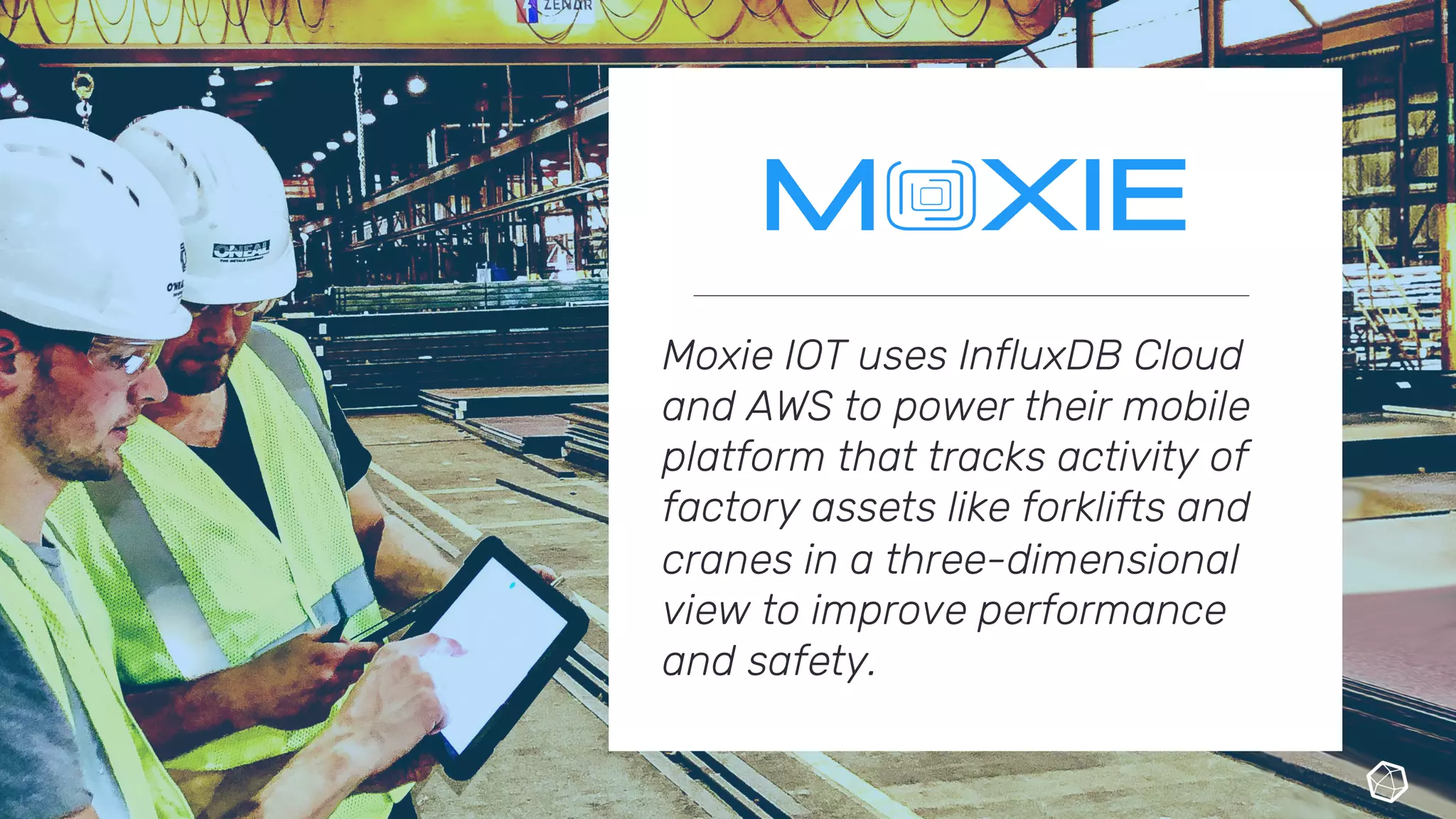 Moxie IOT uses InfluxDB Cloud
and AWS to power their mobile
platform that tracks activity of
factory assets like forklifts and
cranes in a three-dimensional
view to improve performance
and safety.
 