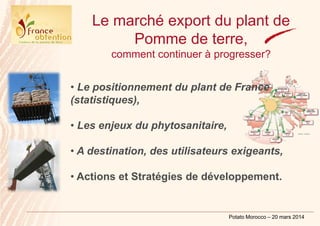 Potato Morocco – 20 mars 2014
Le marché export du plant de
Pomme de terre,
comment continuer à progresser?
• Le positionnement du plant de France
(statistiques),
• Les enjeux du phytosanitaire,
• A destination, des utilisateurs exigeants,
• Actions et Stratégies de développement.
 