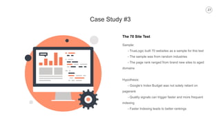 27
Case Study #3
The 70 Site Test
Sample:
- TrueLogic built 70 websites as a sample for this test
- The sample was from random industries
- The page rank ranged from brand new sites to aged
domains
Hypothesis:
- Google’s Index Budget was not solely reliant on
pagerank
- Quality signals can trigger faster and more frequent
indexing
- Faster Indexing leads to better rankings
 