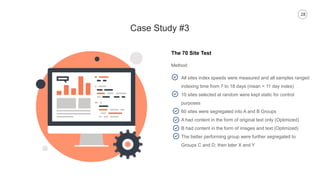 28
Case Study #3
The 70 Site Test
Method:
All sites index speeds were measured and all samples ranged
indexing time from 7 to 18 days (mean = 11 day index)
10 sites selected at random were kept static for control
purposes
60 sites were segregated into A and B Groups
A had content in the form of original text only (Optimized)
B had content in the form of images and text (Optimized)
The better performing group were further segregated to
Groups C and D; then later X and Y
 