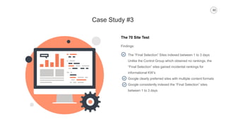30
Case Study #3
The 70 Site Test
Findings:
The “Final Selection” Sites indexed between 1 to 3 days
Unlike the Control Group which obtained no rankings, the
“Final Selection” sites gained incidental rankings for
informational KW’s
Google clearly preferred sites with multiple content formats
Google consistently indexed the “Final Selection” sites
between 1 to 3 days
 