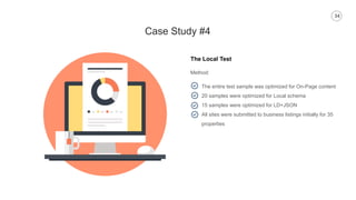 34
Case Study #4
The Local Test
Method:
The entire test sample was optimized for On-Page content
20 samples were optimized for Local schema
15 samples were optimized for LD+JSON
All sites were submitted to business listings initially for 35
properties
 