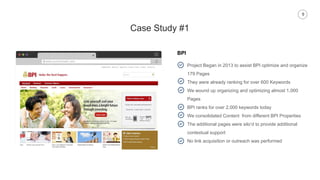9
Case Study #1
BPI
www.yourdomain.com
Project Began in 2013 to assist BPI optimize and organize
179 Pages
They were already ranking for over 600 Keywords
We wound up organizing and optimizing almost 1,000
Pages
BPI ranks for over 2,000 keywords today
We consolidated Content from different BPI Properties
The additional pages were silo’d to provide additional
contextual support
No link acquisition or outreach was performed
 