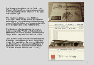 The Schwartz House was part of Frank Lloyd
Wright’s effort to affirm a new, original American
architectural style with no reference to the past:
The Usonian style
This house was designed for a 1938 Life
Magazine “Dream House” article. Four families
were selected that represented different income
ranges. Each family had two houses designed for
them: a modern one and a traditional one.
The Blackbourn family selected the modern
option designed by Wright. Unfortunately, the
bank would not finance such an unconventional
design and so they built the traditional option.
Later, a man named Bernard Schwartz read the
article and contacted Wright about designing a
house. This gave Wright the opportunity to build
his “Dream House” with some modifications. It
does differ from the standard Usonian model
because it is larger and has a second story.
11
 