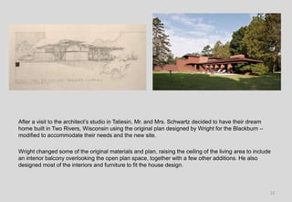 After a visit to the architect’s studio in Taliesin, Mr. and Mrs. Schwartz decided to have their dream
home built in Two Rivers, Wisconsin using the original plan designed by Wright for the Blackburn –
modified to accommodate their needs and the new site.
Wright changed some of the original materials and plan, raising the ceiling of the living area to include
an interior balcony overlooking the open plan space, together with a few other additions. He also
designed most of the interiors and furniture to fit the house design.
12
 