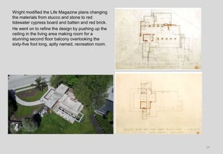 14
Wright modified the Life Magazine plans changing
the materials from stucco and stone to red
tidewater cypress board and batten and red brick.
He went on to refine the design by pushing up the
ceiling in the living area making room for a
stunning second floor balcony overlooking the
sixty-five foot long, aptly named, recreation room.
 