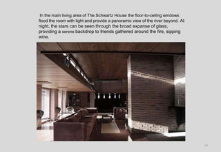 15
In the main living area of The Schwartz House the floor-to-ceiling windows
flood the room with light and provide a panoramic view of the river beyond. At
night, the stars can be seen through the broad expanse of glass,
providing a serene backdrop to friends gathered around the fire, sipping
wine.
 