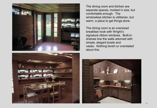 16
The dining room and kitchen are
separate spaces, modest in size, but
comfortable enough. The
windowless kitchen is utilitarian, but
warm, a place to get things done.
The dining room is an oversized
breakfast nook with Wright’s
signature ribbon windows. Built-in
shelves line the walls adorned with
simple, elegant bowls and
vases. Nothing lavish or overstated
about this.
 