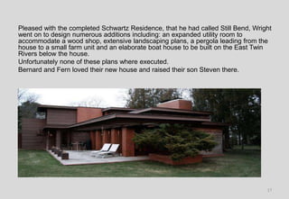 Pleased with the completed Schwartz Residence, that he had called Still Bend, Wright
went on to design numerous additions including: an expanded utility room to
accommodate a wood shop, extensive landscaping plans, a pergola leading from the
house to a small farm unit and an elaborate boat house to be built on the East Twin
Rivers below the house.
Unfortunately none of these plans where executed.
Bernard and Fern loved their new house and raised their son Steven there.
17
 
