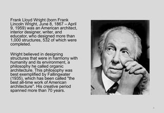 Frank Lloyd Wright (born Frank
Lincoln Wright, June 8, 1867 – April
9, 1959) was an American architect,
interior designer, writer, and
educator, who designed more than
1,000 structures, 532 of which were
completed.
Wright believed in designing
structures that were in harmony with
humanity and its environment, a
philosophy he called organic
architecture. This philosophy was
best exemplified by Fallingwater
(1935), which has been called "the
best all-time work of American
architecture". His creative period
spanned more than 70 years.
4
 