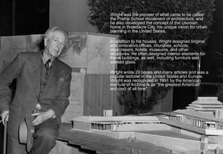 Wright was the pioneer of what came to be called
the Prairie School movement of architecture, and
he also developed the concept of the Usonian
home in Broadacre City, his unique vision for urban
planning in the United States.
In addition to his houses, Wright designed original
and innovative offices, churches, schools,
skyscrapers, hotels, museums, and other
structures. He often designed interior elements for
these buildings, as well, including furniture and
stained glass.
Wright wrote 20 books and many articles and was a
popular lecturer in the United States and Europe.
Wright was recognized in 1991 by the American
Institute of Architects as "the greatest American
architect of all time".
5
 
