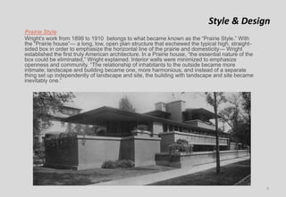 Style & Design
Prairie Style
Wright’s work from 1899 to 1910 belongs to what became known as the “Prairie Style.” With
the “Prairie house”— a long, low, open plan structure that eschewed the typical high, straight-
sided box in order to emphasize the horizontal line of the prairie and domesticity— Wright
established the first truly American architecture. In a Prairie house, “the essential nature of the
box could be eliminated,” Wright explained. Interior walls were minimized to emphasize
openness and community. “The relationship of inhabitants to the outside became more
intimate; landscape and building became one, more harmonious; and instead of a separate
thing set up independently of landscape and site, the building with landscape and site became
inevitably one.”
6
 