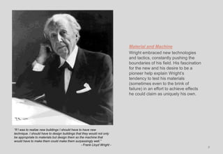 Material and Machine
Wright embraced new technologies
and tactics, constantly pushing the
boundaries of his field. His fascination
for the new and his desire to be a
pioneer help explain Wright’s
tendency to test his materials
(sometimes even to the brink of
failure) in an effort to achieve effects
he could claim as uniquely his own.
8
“If I was to realize new buildings I should have to have new
technique. I should have to design buildings that they would not only
be appropriate to materials but design them so the machine that
would have to make them could make them surpassingly well.”
- Frank Lloyd Wright -
 