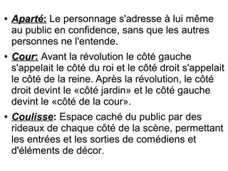 ●
ApartéAparté:: Le personnage s'adresse à lui même
au public en confidence, sans que les autres
personnes ne l'entende.
●
CourCour:: Avant la révolution le côté gauche
s'appelait le côté du roi et le côté droit s'appelait
le côté de la reine. Après la révolution, le côté
droit devint le «côté jardin» et le côté gauche
devint le «côté de la cour».
● Coulisse: Espace caché du public par des
rideaux de chaque côté de la scène, permettant
les entrées et les sorties de comédiens et
d'éléments de décor.
 