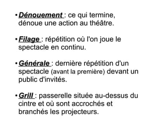 ●
DénouementDénouement  : ce qui termine,
dénoue une action au théâtre.
●
FilageFilage  : répétition où l'on joue le
spectacle en continu.
●
GénéraleGénérale  : dernière répétition d'un
spectacle (avant la première) devant un
public d'invités.
●
Grill Grill : passerelle située au-dessus du
cintre et où sont accrochés et
branchés les projecteurs.
 