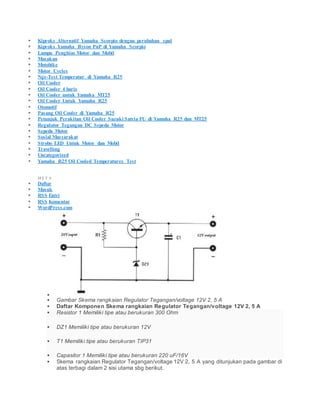  Kiproks Alternatif Yamaha Scorpio dengan perubahan spul
 Kiproks Yamaha Byson PnP di Yamaha Scorpio
 Lampu Penghias Motor dan Mobil
 Masakan
 Motobike
 Motor Cycles
 Nge-Test Temperatur di Yamaha R25
 Oil Cooler
 Oil Cooler 4 baris
 Oil Cooler untuk Yamaha MT25
 Oil Cooler Untuk Yamaha R25
 Otomotif
 Pasang Oil Cooler di Yamaha R25
 Petunjuk Perakitan Oil Cooler Suzuki Satria FU di Yamaha R25 dan MT25
 Regulator Tegangan DC Sepeda Motor
 Sepeda Motor
 Sosial Masyarakat
 Strobo LED Untuk Motor dan Mobil
 Travelling
 Uncategorized
 Yamaha R25 Oil Cooled Temperatures Test
M E T A
 Daftar
 Masuk
 RSS Entri
 RSS Komentar
 WordPress.com

 Gambar Skema rangkaian Regulator Tegangan/voltage 12V 2, 5 A
 Daftar Komponen Skema rangkaian Regulator Tegangan/voltage 12V 2, 5 A
 Resistor 1 Memiliki tipe atau berukuran 300 Ohm
 DZ1 Memiliki tipe atau berukuran 12V
 T1 Memiliki tipe atau berukuran TIP31
 Capasitor 1 Memiliki tipe atau berukuran 220 uF/16V
 Skema rangkaian Regulator Tegangan/voltage 12V 2, 5 A yang ditunjukan pada gambar di
atas terbagi dalam 2 sisi utama sbg berikut.
 
