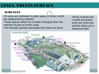 •35 acres are dedicated to green space (prairies ) which
are categorized as surfaces.
•These spaces reflect his concept of bringing down the
vastness of park to human scale.
•Ten thematic gardens decorated with follies are found.
SURFACES
LINES, POINTS,SURFACE
•Some surfaces are
in earth and gravel
which are more free
and the others are in
metal and steel
 