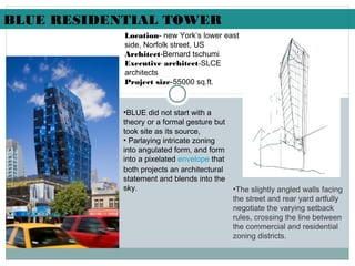 Location- new York’s lower east
side, Norfolk street, US
Architect-Bernard tschumi
Executive architect-SLCE
architects
Project size-55000 sq.ft.
•BLUE did not start with a
theory or a formal gesture but
took site as its source,
• Parlaying intricate zoning
into angulated form, and form
into a pixelated envelope that
both projects an architectural
statement and blends into the
sky. •The slightly angled walls facing
the street and rear yard artfully
negotiate the varying setback
rules, crossing the line between
the commercial and residential
zoning districts. 
BLUE RESIDENTIAL TOWER
 