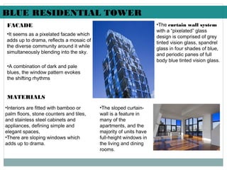 FACADE
•It seems as a pixelated facade which
adds up to drama, reflects a mosaic of
the diverse community around it while
simultaneously blending into the sky.
•A combination of dark and pale
blues, the window pattern evokes
the shifting rhythms
MATERIALS
•Interiors are fitted with bamboo or
palm floors, stone counters and tiles,
and stainless steel cabinets and
appliances, defining simple and
elegant spaces,
•There are sloping windows which
adds up to drama.
•The curtain wall system
with a “pixelated” glass
design is comprised of grey
tinted vision glass, spandrel
glass in four shades of blue,
and periodic panes of full
body blue tinted vision glass.
•The sloped curtain-
wall is a feature in
many of the
apartments, and the
majority of units have
full-height windows in
the living and dining
rooms.
BLUE RESIDENTIAL TOWER
 
