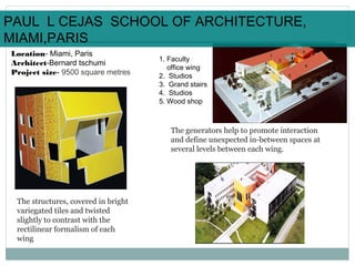Location- Miami, Paris
Architect-Bernard tschumi
Project size- 9500 square metres
1
3
2
4
1. Faculty
office wing
2. Studios
3. Grand stairs
4. Studios
5. Wood shop
The structures, covered in bright
variegated tiles and twisted
slightly to contrast with the
rectilinear formalism of each
wing
The generators help to promote interaction
and define unexpected in-between spaces at
several levels between each wing.
5
PAUL L CEJAS SCHOOL OF ARCHITECTURE,
MIAMI,PARIS
 