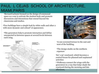 •Bernard tschumi focused on the design of communal
space as a way to activate the student body and promote
discussions and interactions that extend beyond the
classrooms and studios.
•Two buildings have a simple look by white walls and other 2
with more dynamic and colourf`ul appearance.
•The generators help to promote interaction and define
unexpected in-between spaces at several levels between
each wing.
•60' x 90' courtyard, which becomes a
central forum for planned and unplanned
activities
• Walkways connect the wings with the
generators in a way that helps shade the
courtyard during the morning and late
afternoon,
•A sun-screened terrace to the east and
west of the building,
•The design studio on the northern
exposure
PAUL L CEJAS SCHOOL OF ARCHITECTURE,
MIAMI,PARIS
 