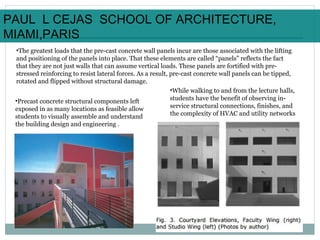 •The greatest loads that the pre-cast concrete wall panels incur are those associated with the lifting
and positioning of the panels into place. That these elements are called “panels” reflects the fact
that they are not just walls that can assume vertical loads. These panels are fortified with pre-
stressed reinforcing to resist lateral forces. As a result, pre-cast concrete wall panels can be tipped,
rotated and flipped without structural damage.
•Precast concrete structural components left
exposed in as many locations as feasible allow
students to visually assemble and understand
the building design and engineering .
•While walking to and from the lecture halls,
students have the benefit of observing in-
service structural connections, finishes, and
the complexity of HVAC and utility networks
PAUL L CEJAS SCHOOL OF ARCHITECTURE,
MIAMI,PARIS
 