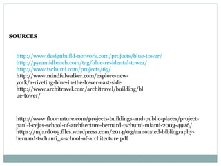 SOURCES
http://www.designbuild-network.com/projects/blue-tower/
http://pyramidbeach.com/tag/blue-residental-tower/
http://www.tschumi.com/projects/65/
http://www.mindfulwalker.com/explore-new-
york/a-riveting-blue-in-the-lower-east-side
http://www.architravel.com/architravel/building/bl
ue-tower/
http://www.floornature.com/projects-buildings-and-public-places/project-
paul-l-cejas-school-of-architecture-bernard-tschumi-miami-2003-4926/
https://mjard005.files.wordpress.com/2014/03/annotated-bibliography-
bernard-tschumi_s-school-of-architecture.pdf
 