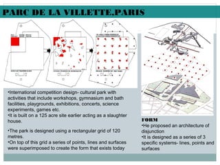 •International competition design- cultural park with
activities that include workshops, gymnasium and bath
facilities, playgrounds, exhibitions, concerts, science
experiments, games etc.
•It is built on a 125 acre site earlier acting as a slaughter
house. FORM
•He proposed an architecture of
disjunction
•It is designed as a series of 3
specific systems- lines, points and
surfaces
PARC DE LA VILLETTE,PARIS
•The park is designed using a rectangular grid of 120
metres.
•On top of this grid a series of points, lines and surfaces
were superimposed to create the form that exists today
 