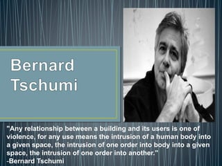 "Any relationship between a building and its users is one of
violence, for any use means the intrusion of a human body into
a given space, the intrusion of one order into body into a given
space, the intrusion of one order into another."
-Bernard Tschumi
 