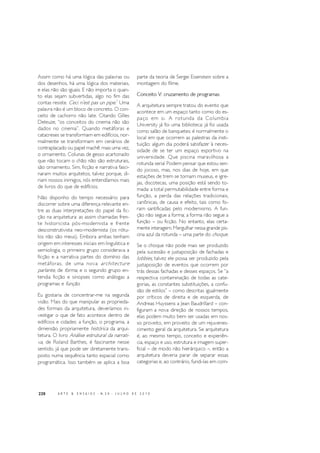 220 A R T E & E N S A I O S - N. 2 0 - J U L H O D E 2 0 1 0
Assim como há uma lógica das palavras ou
dos desenhos, há uma lógica dos materiais,
e elas não são iguais. E não importa o quan-
to elas sejam subvertidas, algo no fim das
contas resiste. Ceci n’est pas un pipe.7
Uma
palavra não é um bloco de concreto. O con-
ceito de cachorro não late. Citando Gilles
Deleuze, “os conceitos do cinema não são
dados no cinema”. Quando metáforas e
catacreses se transformam em edifícios, nor-
malmente se transformam em cenários de
contraplacado ou papel machê: mais uma vez,
o ornamento. Colunas de gesso acartonado
que não tocam o chão não são estruturais,
são ornamento. Sim, ficção e narrativa fasci-
naram muitos arquitetos, talvez porque, di-
riam nossos inimigos, nós entendíamos mais
de livros do que de edifícios.
Não disponho do tempo necessário para
discorrer sobre uma diferença relevante en-
tre as duas interpretações do papel da fic-
ção na arquitetura: as assim chamadas fren-
te historicista pós-modernista e frente
desconstrutivista neo-modernista (os rótu-
los não são meus). Embora ambas tenham
origem em interesses iniciais em linguística e
semiologia, o primeiro grupo considerava a
ficção e a narrativa partes do domínio das
metáforas, de uma nova architecture
parlante, de forma, e o segundo grupo en-
tendia ficção e sinopses como análogas a
programas e função.
Eu gostaria de concentrar-me na segunda
visão. Mais do que manipular as proprieda-
des formais da arquitetura, deveríamos in-
vestigar o que de fato acontece dentro de
edifícios e cidades: a função, o programa, a
dimensão propriamente histórica da arqui-
tetura. O livro Análise estrutural da narrati-
va, de Roland Barthes, é fascinante nesse
sentido, já que pode ser diretamente trans-
posto numa sequência tanto espacial como
programática. Isso também se aplica a boa
parte da teoria de Sergei Eisenstein sobre a
montagem do filme.
Conceito V: cruzamento de programas
A arquitetura sempre tratou do evento que
acontece em um espaço tanto como do es-
paço em si. A rotunda da Columbia
University já foi uma biblioteca; já foi usada
como salão de banquetes; é normalmente o
local em que ocorrem as palestras da insti-
tuição; algum dia poderá satisfazer à neces-
sidade de se ter um espaço esportivo na
universidade. Que piscina maravilhosa a
rotunda seria! Podem pensar que estou sen-
do jocoso, mas, nos dias de hoje, em que
estações de trem se tornam museus, e igre-
jas, discotecas, uma posição está sendo to-
mada: a total permutabilidade entre forma e
função, a perda das relações tradicionais,
canônicas, de causa e efeito, tais como fo-
ram santificadas pelo modernismo. A fun-
ção não segue a forma; a forma não segue a
função – ou ficção. No entanto, elas certa-
mente interagem. Mergulhar nessa grande pis-
cina azul da rotunda – uma parte do choque.
Se o choque não pode mais ser produzido
pela sucessão e justaposição de fachadas e
lobbies, talvez ele possa ser produzido pela
justaposição de eventos que ocorrem por
trás dessas fachadas e desses espaços. Se “a
respectiva contaminação de todas as cate-
gorias, as constantes substituições, a confu-
são de estilos” – como descritas igualmente
por críticos de direita e de esquerda, de
Andreas Huyssens a Jean Baudrillard – con-
figuram a nova direção de nossos tempos,
elas podem muito bem ser usadas em nos-
so proveito, em proveito de um rejuvenes-
cimento geral da arquitetura. Se arquitetura
é, ao mesmo tempo, conceito e experiên-
cia, espaço e uso, estrutura e imagem super-
ficial – de modo não hierárquico –, então a
arquitetura deveria parar de separar essas
categorias e, ao contrário, fundi-las em com-
 