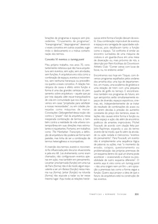221T E M Á T I C A S • B E R N A R D T S C H U M I
binações de programas e espaços sem pre-
cedentes. “Cruzamento de programas”,
“transprogramas”, “desprogramas”: desenvol-
vi esses conceitos em outras ocasiões, suge-
rindo o deslocamento e a mútua contami-
nação dos termos.
Conceito VI: eventos: o turning point
Meu próprio trabalho, nos anos 70, cons-
tantemente reiterava que não havia arquite-
tura sem eventos, sem ação, sem atividades,
sem funções. A arquitetura era vista como a
combinação de espaços, eventos e movimen-
tos, sem nenhuma hierarquia ou precedên-
cia quanto a esses conceitos. A relação hie-
rárquica de causa e efeito entre função e
forma é uma das grandes certezas do pen-
samento sobre arquitetura – aquele que jaz
por trás daquela idée reçue tranquilizadora
de vida em comunidade que nos diz que vi-
vemos em casas “projetadas para satisfazer
a nossas necessidades”, ou em cidades pla-
nejadas como máquinas de morar.
Conotações Geborgenheit dessa noção vão
contra o “prazer” real da arquitetura, nessa
inesperada combinação de termos, e tam-
bém contra a realidade da vida urbana con-
temporânea em suas direções mais estimu-
lantes e inquietantes. Portanto, em trabalhos
como The Manhattan Transcripts, a defini-
ção de arquitetura não poderia ser forma nem
paredes, mas tinha de ser a combinação de
termos heterogêneos e incompatíveis.
A inserção dos termos evento e movimen-
to foi influenciada pelo discurso situacionista
e pela era 68. Les événements, como eram
chamados, não configuravam eventos ape-
nas em ação, mas também em pensamento.
Levantar uma barricada (função) em uma rua
de Paris (forma) não é de modo algum equi-
valente a ser um flaneur (função) nessa mes-
ma rua (forma). Jantar (função) na rotunda
(forma) não equivale a nadar ou ler nesse
mesmo lugar. Aqui todas as relações hierár-
quicas entre forma e função deixam de exis-
tir. Essa combinação improvável de eventos
e espaços era carregada de capacidades sub-
versivas, pois desafiavam tanto a função
como o espaço. Tal confronto é similar ao
encontro surrealista de uma máquina de
costura e um guarda-chuva em uma mesa
de dissecação ou, mais próximo de nós, a
descrição por Rem Koolhaas do Downtown
Athletic Club: “Comer ostras com luvas de
boxe, nu, no enésimo andar.”
Encontramos isso hoje em Tóquio, com di-
versos programas espalhados pelos andares
dos arranha-céus: uma loja de departamen-
tos, um museu, uma academia de ginástica e
uma estação de trem com uma pequena
quadra de golfe no terraço. E encontrare-
mos também nos programas do futuro, em
que aeroportos serão simultaneamente es-
paços de diversão, espaços esportivos, cine-
mas, etc. Independentemente de se tratar
do resultado de combinações do acaso ou
de serem devidas à pressão do aumento
constante do preço dos terrenos, essas re-
lações não causais entre forma e função ou
entre espaço e ação vão além de encontros
poéticos de amantes improváveis. Michel
Foucault, de acordo com citação feita por
John Rajchman, expandiu o uso do termo
evento de tal modo, que foi além da ativida-
de ou ação isolada e mencionou “eventos
do pensamento”. Para Foucault, um evento
não é simplesmente uma sequência lógica
de palavras ou ações, mas “o momento da
erosão, colapso, questionamento ou
problematização das próprias premissas de
um esquema dentro do qual um drama pode
acontecer – ocasionando a chance ou pos-
sibilidade de outro esquema diferente”. O
evento aqui é visto como um turning point
– não uma origem nem um fim –, em oposi-
ção a premissas tais como a forma segue a
função. Quero aqui propor a ideia de que o
futuro da arquitetura está na construção de
tais eventos.
 
