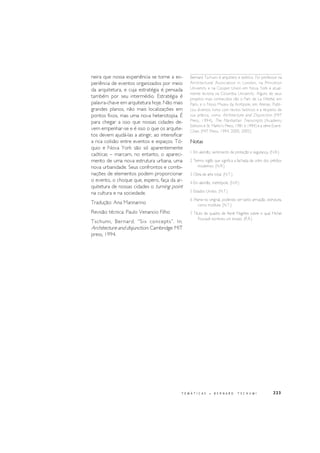 223
neira que nossa experiência se torne a ex-
periência de eventos organizados por meio
da arquitetura, e cuja estratégia é pensada
também por seu intermédio. Estratégia é
palavra-chave em arquitetura hoje. Não mais
grandes planos, não mais localizações em
pontos fixos, mas uma nova heterotopia. É
para chegar a isso que nossas cidades de-
vem empenhar-se e é isso o que os arquite-
tos devem ajudá-las a atingir, ao intensificar
a rica colisão entre eventos e espaços. Tó-
quio e Nova York são só aparentemente
caóticas – marcam, no entanto, o apareci-
mento de uma nova estrutura urbana, uma
nova urbanidade. Seus confrontos e combi-
nações de elementos podem proporcionar
o evento, o choque que, espero, faça da ar-
quitetura de nossas cidades o turning point
na cultura e na sociedade.
Tradução: Ana Mannarino
Revisão técnica: Paulo Venancio Filho
Tschumi, Bernard. “Six concepts”. In:
Architecture and disjunction. Cambridge: MIT
press, 1994.
Bernard Tschumi é arquiteto e teórico. Foi professor na
Architectural Association in London, na Princeton
University e na Cooper Union em Nova York e atual-
mente leciona na Columbia University. Alguns de seus
projetos mais conhecidos são o Parc de La Villette, em
Paris, e o Novo Museu da Acrópole, em Atenas. Publi-
cou diversos livros com textos teóricos e a respeito de
sua prática, como Architecture and Disjunction (MIT
Press, 1994), The Manhattan Transcripts (Academy
Editions e St. Martin’s Press, 1981 e 1994) e a série Event-
Cities (MIT Press, 1994, 2000, 2005).
Notas
1 Em alemão, sentimento de proteção e segurança. (N.R.)
2 Termo inglês que significa a fachada de vidro dos prédios
modernos. (N.R.)
3 Obra de arte total. (N.T.)
4 Em alemão, metrópole. (N.R.)
5 Estados Unidos. (N.T.)
6 Frame no original, podendo ser tanto armação, estrutura,
como moldura. (N.T.).
7 Título de quadro de René Magritte sobre o qual Michel
Foucault escreveu um ensaio. (R.R.)
T E M Á T I C A S • B E R N A R D T S C H U M I
 