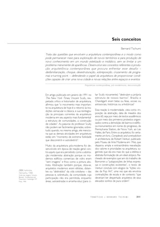 211
ZKM, Karlsruhe,
Alemanha, 1988.
Fonte das imagens: Tschumi,
Bernard . Architecture and
Disjunction. Cambridge: MIT
Press, 1996
T E M Á T I C A S • B E R N A R D T S C H U M I
Em artigo publicado em janeiro de 1991 no
The New York Times, Vincent Scully, res-
peitado crítico e historiador de arquitetura,
afirmou que “o movimento mais importan-
te na arquitetura de hoje é o retorno às tra-
dições vernacular e clássica, e sua reintegra-
ção às principais correntes da arquitetura
moderna em seu aspecto mais fundamental:
a estrutura de comunidades, a construção
de cidades”. As palavras do professor Scully
não podem ser facilmente ignoradas, sobre-
tudo quando, no mesmo artigo, ele mencio-
na que as demais atividades em arquitetura
estão em “momento de extrema futilidade
que desconstrói e autodestrói”.
Muito da arquitetura pós-moderna foi de-
senvolvido em época de reação geral con-
tra aquilo que era percebido como a abstra-
ção modernista: abstração porque os mo-
dernos edifícios comerciais de vidro eram
“sem imagens” e frios como a pintura abs-
trata. Abstração também porque, dizia-se,
arquitetos modernos eram elitistas, distan-
tes ou “abstraídos” da vida cotidiana – das
pessoas e, sobretudo, da comunidade, cuja
participação não era permitida, enquanto
áreas, autoestradas e arranha-céus (para ci-
tar Scully novamente) “destruíam a própria
estrutura de nossos bairros”. Brasília e
Chandigarh eram belas ou feias, sociais ou
antissociais, históricas ou a-históricas?
Essa reação à modernidade, vista como im-
posição da abstração, data de meados dos
anos 60, seja por meio de textos acadêmicos
ou por meio dos primeiros protestos organi-
zados contra a demolição de bairros e edifíci-
os-monumentos em nome do progresso, da
Pennsylvania Station, de Nova York, ao Les
Halles, de Paris. Entre os arquitetos, foi certa-
mente um livro, Complexity and contradiction
in architecture, de Robert Venturi, publicado
pelo Museu de Arte Moderna em 1966, que
disparou ampla e extraordinária reavaliação
dos valores e prioridades na arquitetura, su-
gerindo que ela era mais do que a etérea e
abstrata formulação de um ideal utópico. Re-
cheado de exemplos que iam do trabalho de
Borromini a “justaposições de linhas expres-
sas e construções existentes”, o texto de
Venturi concluía com elogios às “lições vívi-
das da Pop Art”, uma vez que ela envolvia
contradições de escala e de contexto “que
deveriam ter despertado arquitetos de seus
elevados sonhos de pura ordem”.
Seis conceitos
Bernard Tschumi
Trata das questões que envolvem a arquitetura contemporânea e o modo como
pode permanecer meio para exploração de novos territórios e para produção de
novo conhecimento em um mundo estetizado e midiático, sem se limitar a um
problema meramente de aparências. Desenvolve seis conceitos referentes à produ-
ção arquitetônica contemporânea que procura enfrentar esse desafio –
desfamiliarização, choque, desestruturação, sobreposição, cruzamento de progra-
mas e turning point – defendendo o papel da arquitetura de proporcionar condi-
ções capazes de criar uma nova cidade e novas relações entre espaços e eventos.
Arquitetura contemporânea, pós-modernismo, desconstrução.
 