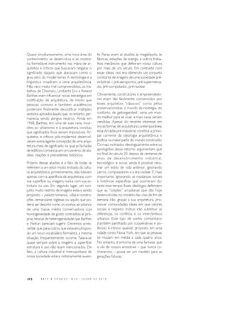 212 A R T E & E N S A I O S - N. 2 0 - J U L H O D E 2 0 1 0
Quase simultaneamente, uma nova área do
conhecimento se desenvolvia e se mostra-
ria formidável instrumento nas mãos de ar-
quitetos e críticos que buscavam resgatar o
significado daquilo que atacavam como o
grau zero do modernismo. A semiologia e a
linguística invadiram a cena arquitetônica.
Não raro muito mal compreendidos, os tra-
balhos de Chomsky, Umberto Eco e Roland
Barthes iriam influenciar novas estratégias em
codificação de arquitetura, de modo que
pessoas comuns e também acadêmicos
poderiam finalmente decodificar múltiplos
sentidos aplicados àquilo que, no entanto, per-
manecia sendo abrigos neutros. Ainda em
1968, Barthes, em uma de suas raras incur-
sões ao urbanismo e à arquitetura, concluiu
que significados fixos seriam impossíveis. Ar-
quitetos e críticos pós-modernos desenvol-
veram extravagante concepção de uma arqui-
tetura cheia de significado, na qual as fachadas
de edifícios comunicavam um universo de alu-
sões, citações e precedentes históricos.
Próprio dessas alusões é o fato de todas se
referirem a um setor muito limitado da cultu-
ra arquitetônica: primeiramente, elas lidavam
apenas com a aparência da arquitetura, com
sua superfície ou imagem, nunca com sua es-
trutura ou uso. Em segundo lugar, um con-
junto muito restrito de imagens estava sendo
proposto – palazzi romanos, villas e constru-
ções vernaculares inglesas ou aquilo que po-
deria ser descrito como os sonhos arcadianos
de uma classe média conservadora cuja
homogeneidade de gosto contradizia as pró-
prias teorias de heterogeneidade que Barthes
e Venturi pareciam sugerir. Devemos acres-
centar que, para outros que estavam propon-
do um novo vocabulário formalista, a mesma
situação frequentemente ocorria. Falava-se
quase sempre sobre a imagem, a superfície;
estrutura e uso não eram mencionados. De
fato, a cultura industrial e metropolitana de
nossa sociedade estava notoriamente ausen-
te. Raras eram as alusões às megalópolis, às
fábricas, estações de energia e outros traba-
lhos mecânicos que definiram nossa cultura
por mais de um século. Em contraste com
essas ideias, nos era oferecido um conjunto
constante de imagens de uma sociedade pré-
industrial – pré-aeroportos, pré-supermerca-
do, pré-computador, pré-nuclear.
Obviamente, construtores e empreendedo-
res eram tão facilmente convencidos por
esses arquitetos “clássicos” como pelos
preservacionistas: o mundo da nostalgia, do
conforto, de geborgenheit,1
seria um mun-
do melhor para se viver, e mais casas seriam
vendidas. Apesar do recente interesse em
novas formas de arquitetura contemporânea,
essa Arcádia pré-industrial constitui a princi-
pal corrente da ideologia arquitetônica e
política na maior parte do mundo construído.
Os mais inclinados ideologicamente entre os
apologistas desse retorno argumentam que
no final do século 20, depois de centenas de
anos de desenvolvimento industrial,
tecnológico e social, ainda é possível reto-
mar um estilo de vida anterior, ignorando
carros, computadores e a era nuclear. E, mais
importante, ignorando as mudanças sociais
e históricas específicas que ocorreram du-
rante esse tempo. Esses ideólogos defendem
que as “cidades” arcadianas que são hoje
desenvolvidas no modelo das vilas de fim de
semana irão, graças a sua arquitetura, pro-
mover comunidades ideais em que valores
sociais e respeito mútuo irão substituir as
diferenças, os conflitos e os intercâmbios
urbanos. Esse tipo de sonho comunitário
(também partilhado por cooperativas e po-
líticos) é irônico quando proposto em uma
cidade como Nova York, em que as pessoas
se mudam em média a cada quatro anos.
No entanto, é sintoma de uma fantasia: que
a vila de nossos ancestrais – que nunca co-
nhecemos – possa ser um modelo para as
gerações futuras.
 