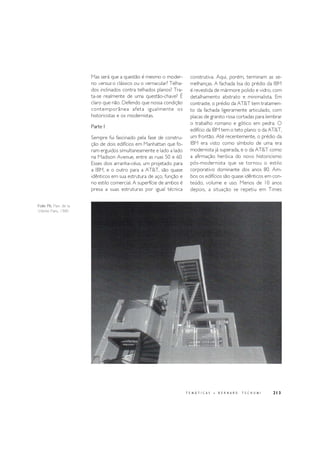 213
Folie P6, Parc de la
Villette Paris, 1985
T E M Á T I C A S • B E R N A R D T S C H U M I
Mas será que a questão é mesmo o moder-
no versus o clássico ou o vernacular? Telha-
dos inclinados contra telhados planos? Tra-
ta-se realmente de uma questão-chave? É
claro que não. Defendo que nossa condição
contemporânea afeta igualmente os
historicistas e os modernistas.
Parte I
Sempre fui fascinado pela fase de constru-
ção de dois edifícios em Manhattan que fo-
ram erguidos simultaneamente e lado a lado
na Madison Avenue, entre as ruas 50 e 60.
Esses dois arranha-céus, um projetado para
a IBM, e o outro para a AT&T, são quase
idênticos em sua estrutura de aço, função e
no estilo comercial. A superfície de ambos é
presa a suas estruturas por igual técnica
construtiva. Aqui, porém, terminam as se-
melhanças. A fachada lisa do prédio da IBM
é revestida de mármore polido e vidro, com
detalhamento abstrato e minimalista. Em
contraste, o prédio da AT&T tem tratamen-
to da fachada ligeiramente articulado, com
placas de granito rosa cortadas para lembrar
o trabalho romano e gótico em pedra. O
edifício da IBM tem o teto plano; o da AT&T,
um frontão. Até recentemente, o prédio da
IBM era visto como símbolo de uma era
modernista já superada, e o da AT&T como
a afirmação heróica do novo historicismo
pós-modernista que se tornou o estilo
corporativo dominante dos anos 80. Am-
bos os edifícios são quase idênticos em con-
teúdo, volume e uso. Menos de 10 anos
depois, a situação se repetiu em Times
 