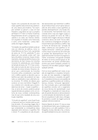 214 A R T E & E N S A I O S - N. 2 0 - J U L H O D E 2 0 1 0
Square, com a proposta de uma assim cha-
mada superfície desconstrutivista substituin-
do uma clássica pós-moderna. Tais exem-
plos também se aplicam a casas em East
Hampton, Long Island, em que os projetos
de Robert A. M. Stern e Charles Gwathmey
frequentemente servem a programas equi-
valentes e, às vezes, aos mesmos clientes.
Um arquiteto é rotulado como historicista,
o outro, como modernista – ambos fabri-
cantes de imagens elegantes.
Tal trabalho de superfícies também pode ser
visto em reformas de edifícios, como no
Hotel Biltmore em Nova York, cuja fachada
de tijolos de 1913 foi substituída 75 anos
depois por uma parede curtain wall,2
mais
típica de prédios comerciais. Quase simulta-
neamente, a fachada de ladrilhos brancos dos
dormitórios do East Campus da Columbia
University foi substituída por uma imitação
da fachada de tijolos de 1913. Esse comen-
tário não é um juízo de valor: tornou-se uma
condição de nossos tempos. Devemos ob-
servar que a administração da Columbia
University sofreu considerando o que fazer
com o edifício quando se descobriu que os
ladrilhos que caíam não poderiam ser repa-
rados ou substituídos e que a alternativa se-
ria encontrar 70 milhões de dólares para
construir um novo dormitório. Ninguém fi-
cou contente com a decisão que a universi-
dade teve de tomar – mudar a superfície –,
mas, se serve de consolo, podemos pensar
naquela fachada aos pedaços como um sin-
toma da nossa condição contemporânea,
mais do que como resultado de uma cons-
trução imperfeita.
“O triunfo do superficial”, como Stuart Ewen
o chama em seu livro recente sobre as polí-
ticas de estilo, All consuming images, não é
fenômeno novo, mas os arquitetos ainda têm
que compreender as consequências dessa
separação entre estrutura e superfície. Até
o século 19, a arquitetura se valia de pare-
des estruturantes que mantinham o edifício
de pé. Embora fosse comum aplicar decora-
ções de vários estilos a essas superfícies, as
paredes desempenhavam uma função-cha-
ve estruturante. Normalmente havia uma
conexão entre o tipo de imagem usada e a
estrutura da parede. Em torno de 1830, a
conexão entre imagem, estrutura e método
construtivo deixou de existir. Novos méto-
dos construtivos empregavam armação es-
trutural interna que sustentava o edifício. Seja
na forma de estruturas tipo “armação de
balão”, cobertas por uma superfície, ou “ar-
mações estruturais”, cobertas por paredes-
cortina, nessas novas técnicas de construção
as paredes não desempenhavam mais um
papel estruturante: tornaram-se progressiva-
mente ornamentais. Uma grande variedade
de estilos se tornou possível graças ao de-
senvolvimento de painéis pré-fabricados,
prontos para serem moldados, pintados ou
impressos a fim de refletir qualquer imagem,
qualquer período.
Com as novas superfícies sem corpo, os pa-
péis de engenheiros e arquitetos tornaram-
se cada vez mais separados: o engenheiro
cuidava da estrutura, o arquiteto, da superfí-
cie. A arquitetura tornava-se uma questão de
aparência: a superfície poderia ser românica,
barroca, vitoriana, “vernacular regionalista”,
etc. Essa evolução para a permutabilidade
de superfícies coincidiu com o surgimento
de novas técnicas de representação visual.
A fotografia e a impressão em massa de pa-
péis de parede decorativos democratizaram
a comercialização de tratamentos de super-
fície em arquitetura. E, além disso, a fotogra-
fia aumentou o poder da imagem acima de
qualquer estrutura essencial.
Estamos falando do século 19, mas as coisas
se intensificaram tanto, que a mudança quan-
titativa levou a um salto qualitativo. Com a
fotografia, revistas, televisão e fax, a chama-
da superficialidade tornou-se o sinal de nos-
 