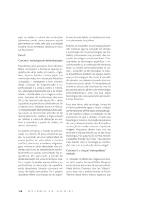 216 A R T E & E N S A I O S - N. 2 0 - J U L H O D E 2 0 1 0
peita ou desfaz o volume das construções
adjacentes –, então como a arquitetura pode
permanecer um meio pelo qual a sociedade
explora novos territórios, desenvolve novo
conhecimento?
Parte II
Conceito I: tecnologias de desfamiliarização
Nos últimos anos, pequenos focos de resis-
tência começaram a formar-se quando ar-
quitetos de várias partes do mundo – Ingla-
terra, Áustria, Estados Unidos, Japão (na
maioria das vezes, em culturas pós-industriais
avançadas) – começaram a tirar proveito
dessa condição de fragmentação e su-
perficialidade e a voltá-la contra si mesma.
Se a ideologia predominante era a da familia-
ridade – familiaridade com imagens conhe-
cidas, derivadas do modernismo dos anos
20 ou do classicismo do século 18 –, talvez
o papel do arquiteto fosse desfamiliarizar. Se
o mundo novo, mediado, ecoava e reforça-
va nossa realidade desmantelada, talvez, ape-
nas talvez, se deveria tirar proveito de tal
desmantelamento, celebrar a fragmentação
ao celebrar a cultura de diferenças, ao ace-
lerar e intensificar a perda da certeza, do
centro, da história.
Na cultura, em geral, o mundo da comuni-
cação nos últimos 20 anos certamente aju-
dou na expressão de uma multiplicidade de
novos pontos de vista sobre a história
canônica, dando voz a mulheres, imigrantes,
gays, minorias e várias identidades não oci-
dentais que nunca se estabeleceram confor-
tavelmente na suposta comunidade. Na ar-
quitetura, em particular, a noção de
desfamiliarização era uma ferramenta clara.
Se o projeto de janelas apenas reflete a su-
perficialidade da decoração de superfície,
então deveríamos começar a procurar um
modo de fazê-lo sem janelas. Se o projeto
de pilares reflete a convenção de um supor-
te estruturante, talvez nos devêssemos livrar
completamente dos pilares.
Embora os arquitetos envolvidos pudessem
não professar alguma inclinação em direção
à exploração de novas tecnologias, tais tra-
balhos costumavam tirar proveito das ino-
vações tecnológicas contemporâneas. Curi-
osamente, as tecnologias específicas – ar-
condicionado ou a construção de estruturas
leves, ou modos computadorizados de cál-
culo – ainda têm de ser teorizadas na cultu-
ra arquitetônica. Enfatizo isso porque outros
avanços tecnológicos, tais como a invenção
do elevador ou o desenvolvimento da cons-
trução em aço no século 19, foram tema de
inúmeros estudos de historiadores, mas há
poucos estudos do gênero sobre tecnologias
contemporâneas, uma vez que essas
tecnologias não necessariamente produzem
formas históricas.
Faço esse desvio pela tecnologia porque ela
é inextricavelmente ligada a nossa condição
contemporânea: afirmar que a sociedade ago-
ra diz respeito à mídia e à mediação nos faz
conscientes de que a direção tomada pela
tecnologia é menos a dominação da natureza
do que o desenvolvimento de informação e
construção do mundo como um conjunto de
imagens. Arquitetos devem mais uma vez
entender e tirar partido do uso de tais novas
tecnologias. Nas palavras do escritor, filósofo
e arquiteto francês Paul Virilio, “não estamos
mais lidando com a tecnologia da constru-
ção, mas com a construção de tecnologia”.
Conceito II: o choque “metropolitano”
mediado
A cintilação constante de imagens nos fasci-
na, tanto quanto fascinava Walter Benjamin
em A obra de arte na era de sua reprodutibi-
lidade técnica. Destesto citar um “clássico”
como esse, mas a análise recente de Gianni
Vattimo desse texto indicou aspectos que
 