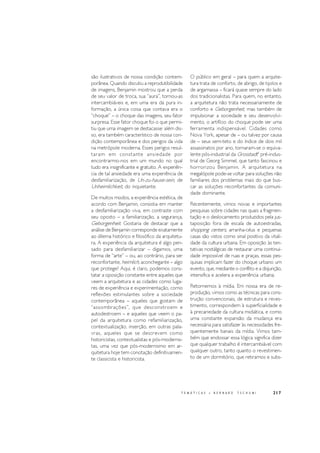 217T E M Á T I C A S • B E R N A R D T S C H U M I
são ilustrativos de nossa condição contem-
porânea. Quando discutiu a reprodutibilidade
de imagens, Benjamin mostrou que a perda
de seu valor de troca, sua “aura”, tornou-as
intercambiáveis e, em uma era da pura in-
formação, a única coisa que contava era o
“choque” – o choque das imagens, seu fator
surpresa. Esse fator choque foi o que permi-
tiu que uma imagem se destacasse: além dis-
so, era também característico de nossa con-
dição contemporânea e dos perigos da vida
na metrópole moderna. Esses perigos resul-
taram em constante ansiedade por
encontrarmo-nos em um mundo no qual
tudo era insignificante e gratuito. A experiên-
cia de tal ansiedade era uma experiência de
desfamiliarização, de Un-zu-hause-sein, de
Unheimlichkeit, do inquietante.
De muitos modos, a experiência estética, de
acordo com Benjamin, consistia em manter
a desfamiliarização viva, em contraste com
seu oposto – a familiarização, a segurança,
Geborgenheit. Gostaria de destacar que a
análise de Benjamin corresponde exatamente
ao dilema histórico e filosófico da arquitetu-
ra. A experiência da arquitetura é algo pen-
sado para desfamiliarizar – digamos, uma
forma de “arte” – ou, ao contrário, para ser
reconfortante, heimlich, aconchegante – algo
que protege? Aqui, é claro, podemos cons-
tatar a oposição constante entre aqueles que
veem a arquitetura e as cidades como luga-
res de experiência e experimentação, como
reflexões estimulantes sobre a sociedade
contemporânea – aqueles que gostam de
“assombrações”, que desconstroem e
autodestroem – e aqueles que veem o pa-
pel da arquitetura como refamiliarização,
contextualização, inserção, em outras pala-
vras, aqueles que se descrevem como
historicistas, contextualistas e pós-modernis-
tas, uma vez que pós-modernismo em ar-
quitetura hoje tem conotação definitivamen-
te classicista e historicista.
O público em geral – para quem a arquite-
tura trata de conforto, de abrigo, de tijolos e
de argamassa – ficará quase sempre do lado
dos tradicionalistas. Para quem, no entanto,
a arquitetura não trata necessariamente de
conforto e Geborgenheit, mas também de
impulsionar a sociedade e seu desenvolvi-
mento, o artifício do choque pode ser uma
ferramenta indispensável. Cidades como
Nova York, apesar de – ou talvez por causa
de – seus sem-teto e do índice de dois mil
assassinatos por ano, tornaram-se o equiva-
lente pós-industrial da Grosstadt4
pré-indus-
trial de Georg Simmel, que tanto fascinou e
horrorizou Benjamin. A arquitetura na
megalópole pode-se voltar para soluções não
familiares dos problemas mais do que bus-
car as soluções reconfortantes da comuni-
dade dominante.
Recentemente, vimos novas e importantes
pesquisas sobre cidades nas quais a fragmen-
tação e o deslocamento produzidos pela jus-
taposição fora de escala de autoestradas,
shopping centers, arranha-céus e pequenas
casas são vistos como sinal positivo da vitali-
dade da cultura urbana. Em oposição às ten-
tativas nostálgicas de restaurar uma continui-
dade impossível de ruas e praças, essas pes-
quisas implicam fazer do choque urbano um
evento, que, mediante o conflito e a disjunção,
intensifica e acelera a experiência urbana.
Retornemos à mídia. Em nossa era de re-
produção, vimos como as técnicas para cons-
trução convencionais, de estrutura e reves-
timento, correspondem à superficialidade e
à precariedade da cultura midiática, e como
uma constante expansão da mudança era
necessária para satisfazer às necessidades fre-
quentemente banais da mídia. Vimos tam-
bém que endossar essa lógica significa dizer
que qualquer trabalho é intercambiável com
qualquer outro, tanto quanto o revestimen-
to de um dormitório, que retiramos e subs-
 